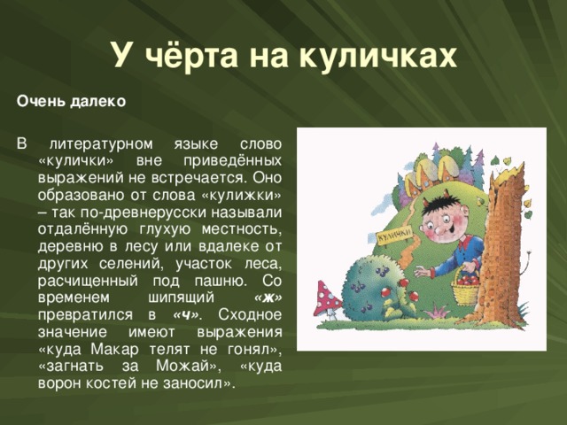 У чёрта на куличках Очень далеко  В литературном языке слово «кулички» вне приведённых выражений не встречается. Оно образовано от слова «кулижки» – так по-древнерусски называли отдалённую глухую местность, деревню в лесу или вдалеке от других селений, участок леса, расчищенный под пашню. Со временем шипящий «ж» превратился в «ч» . Сходное значение имеют выражения «куда Макар телят не гонял», «загнать за Можай», «куда ворон костей не заносил».