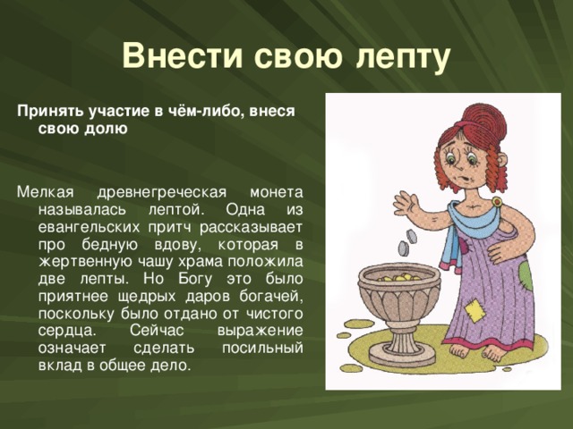 Внести свою лепту Принять участие в чём-либо, внеся свою долю Мелкая древнегреческая монета называлась лептой. Одна из евангельских притч рассказывает про бедную вдову, которая в жертвенную чашу храма положила две лепты. Но Богу это было приятнее щедрых даров богачей, поскольку было отдано от чистого сердца. Сейчас выражение означает сделать посильный вклад в общее дело.