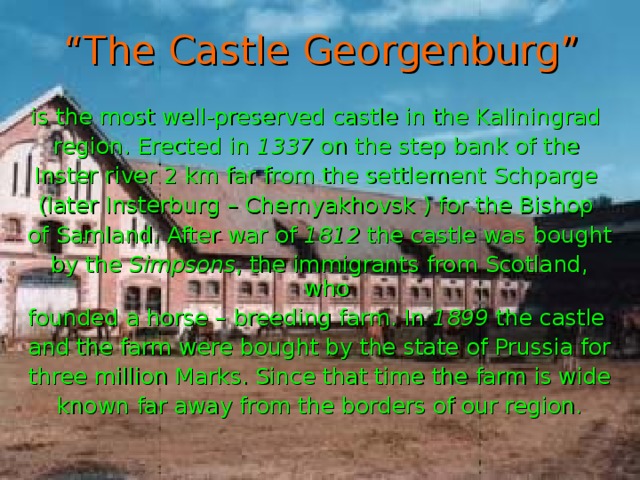 “ The Castle Georgenburg” is the most well-preserved castle in the Kaliningrad region. Erected in 1337 on the step bank of the Inster river 2 km far from the settlement Schparge (later Insterburg – Chernyakhovsk ) for the Bishop of Samland. After war of 1812 the castle was bought by the Simpsons , the immigrants from Scotland, who founded a horse – breeding farm. In 1899 the castle and the farm were bought by the state of Prussia for three million Marks. Since that time the farm is wide known far away from the borders of our region.
