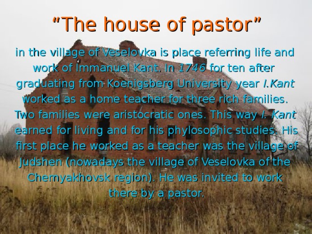 “ The house of pastor” in the village of Veselovka is place referring life and work of Immanuel Kant. In 1746 for ten after graduating from Koenigsberg University year I.Kant worked as a home teacher for three rich families. Two families were aristocratic ones. This way I. Kant  earned for living and for his phylosophic studies. His first place he worked as a teacher was the village of Judshen (nowadays the village of Veselovka of the Chernyakhovsk region). He was invited to work there by a pastor.
