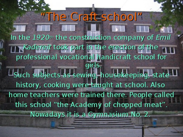 “ The Craft school” In the 1920 th the construction company of Emil Kadereit took part in the erection of the professional vocational handicraft school for girls. Such subjects as sewing, housekeeping, state history, cooking were taught at school. Also home teachers were trained there. People called this school “the Academy of chopped meat”. Nowadays it is a Gymnasium No. 2.
