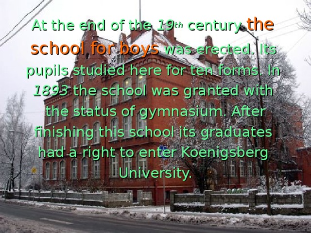 At the end of the 19 th century  the school for boys  was erected. Its pupils studied here for ten forms. In 1893 the school was granted with the status of gymnasium. After finishing this school its graduates had a right to enter Koenigsberg University.