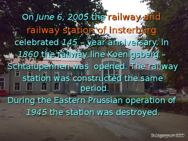 On June 6, 2005 the  railway and railway station of Insterburg  celebrated 145 – year anniversary. In 1860 the railway line Koenigsberg – Schtalupennen was opened. The railway station was constructed the same period. During the Eastern Prussian operation of 1945 the station was destroyed.