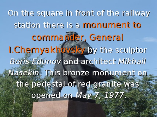 On the square in front of the railway station there is a monument to commander, General I.Chernyakhovsky by the sculptor Boris Edunov and architect Mikhail  Nasekin . This bronze monument on the pedestal of red granite was opened on May 7, 1977 .