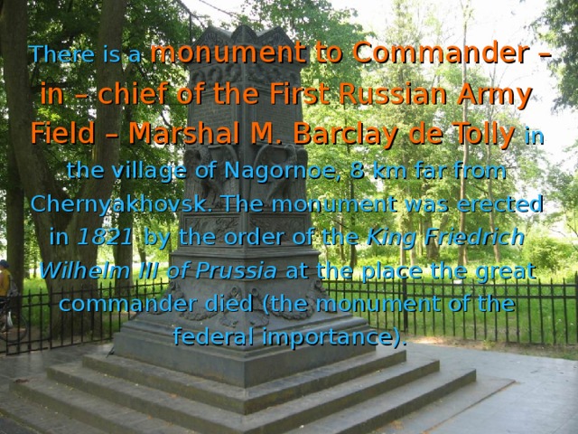 There is a  monument to Commander – in – chief of the First Russian Army Field – Marshal M. Barclay de Tolly  in the village of Nagornoe, 8 km far from Chernyakhovsk. The monument was erected in 1821 by the order of the King Friedrich Wilhelm III  of Prussia at the place the great commander died (the monument of the federal importance).