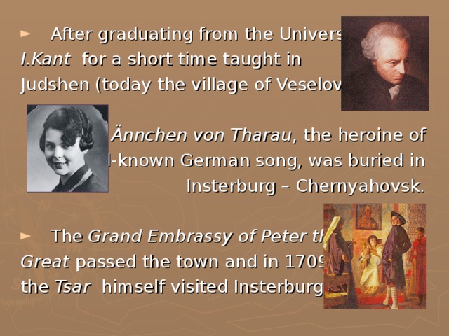 After graduating from the University I.Kant for a short time taught in Judshen (today the village of Veselovka).  Ännchen von Tharau , the heroine of well-known German song, was buried in Insterburg – Chernyahovsk.  The Grand Embrassy of Peter the