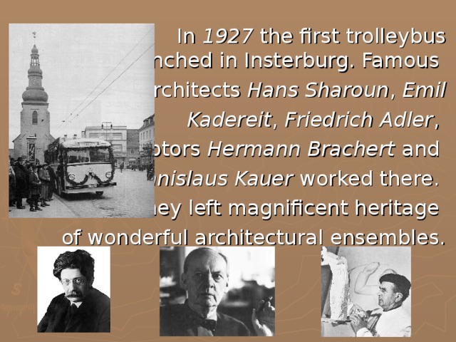 In 1927 the first trolleybus was launched in Insterburg. Famous architects Hans Sharoun , Emil  Kadereit , Friedrich Adler , sculptors Hermann Brachert and Stanislaus Kauer worked there. They left magnificent heritage of wonderful architectural ensembles.