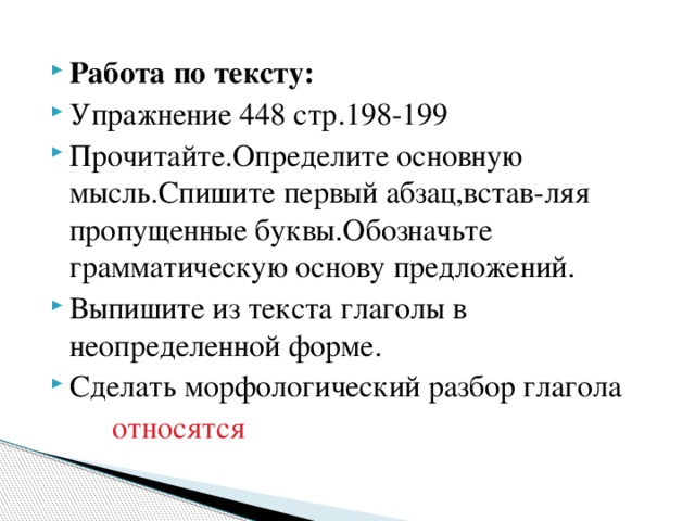 Работа по тексту: Упражнение 448 стр.198-199 Прочитайте.Определите основную мысль.Спишите первый абзац,встав-ляя пропущенные буквы.Обозначьте грамматическую основу предложений. Выпишите из текста глаголы в неопределенной форме. Сделать морфологический разбор глагола