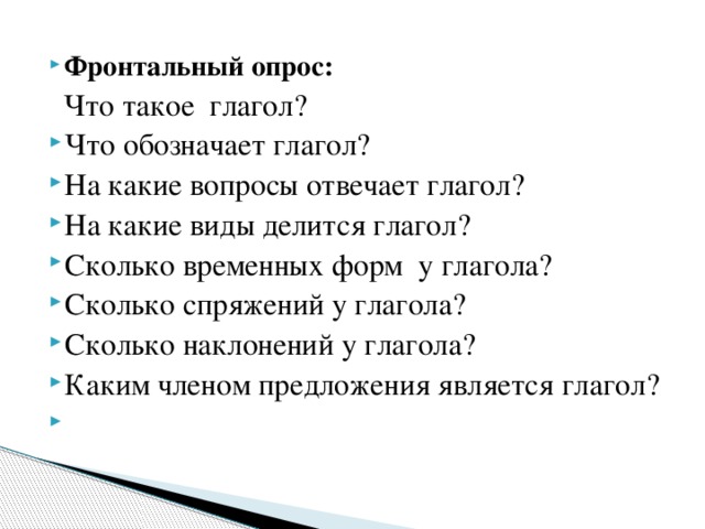 Фронтальный опрос:   Что такое глагол? Что обозначает глагол? На какие вопросы отвечает глагол? На какие виды делится глагол? Сколько временных форм у глагола? Сколько спряжений у глагола? Сколько наклонений у глагола? Каким членом предложения является глагол?  