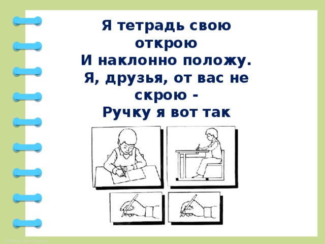 Я тетрадь свою открою  И наклонно положу.  Я, друзья, от вас не скрою -  Ручку я вот так держу.  Сяду прямо не согнусь.  За работу я возьмусь.