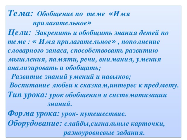 Тема: Обобщение по теме « Имя  прилагательное »  Цели: Закрепить и обобщить знания детей по теме : « Имя прилагательное » , пополнение словарного запаса, способствовать развитию мышления, памяти, речи, внимания, умения анализировать и обобщать;  Развитие знаний умений и навыков;  Воспитание любви к сказкам,интерес к предмету. Тип урока: урок обобщения и систематизации  знаний. Форма урока: урок- путешествие. Оборудование: слайды,сигнальные карточки,  разноуровневые задания.