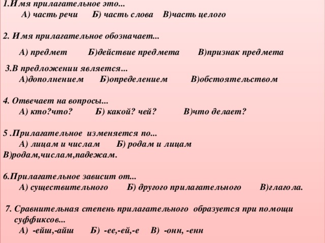 1.Имя прилагательное это...  А) часть речи Б) часть слова В)часть целого  2. Имя прилагательное обозначает...  А) предмет Б)действие предмета В)признак предмета  3.В предложении является...  А)дополнением Б)определением В)обстоятельством  4. Отвечает на вопросы...  А) кто?что? Б) какой? чей? В)что делает?  5 .Прилагательное изменяется по...  А) лицам и числам Б) родам и лицам В)родам,числам,падежам.  6.Прилагательное зависит от...  А) существительного Б) другого прилагательного В)глагола.    7. Сравнительная степень прилагательного образуется при помощи  суффиксов...  А) -ейш,-айш Б) -ее,-ей,-е В) -онн, -енн