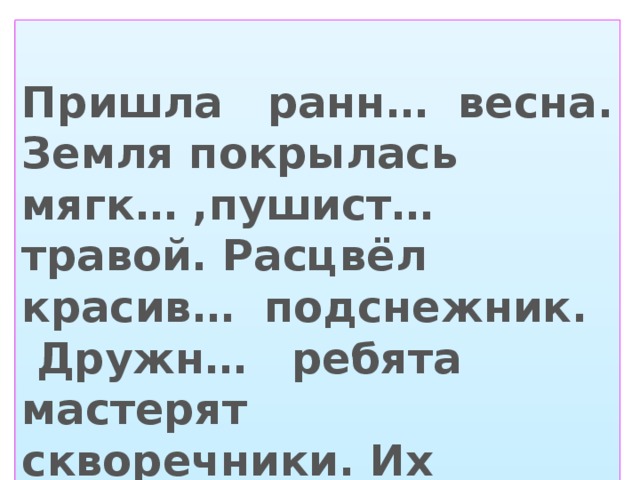 Пришла ранн… весна. Земля покрылась мягк… ,пушист… травой. Расцвёл красив… подснежник. Дружн… ребята мастерят скворечники. Их повесят в школьн… саду.