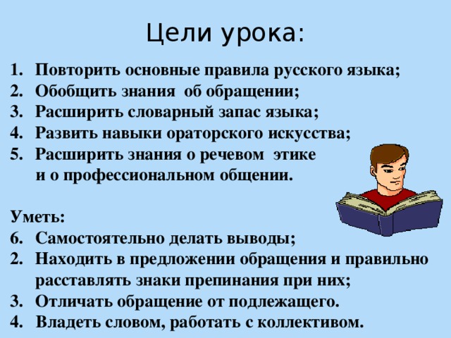 Цели урока: Повторить основные правила русского языка; Обобщить знания об обращении; Расширить словарный запас языка; Развить навыки ораторского искусства; Расширить знания о речевом этике  и о профессиональном общении.  Уметь: Самостоятельно делать выводы; Находить в предложении обращения и правильно расставлять знаки препинания при них; Отличать обращение от подлежащего. 4. Владеть словом, работать с коллективом.