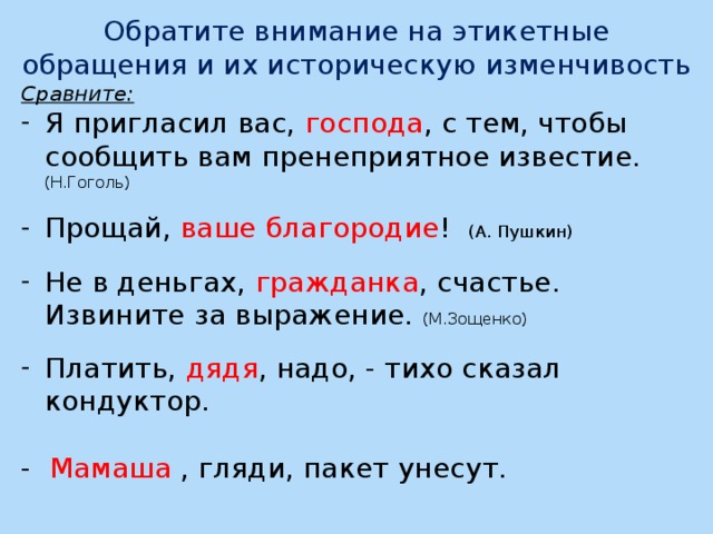 Обратите внимание на этикетные обращения и их историческую изменчивость Сравните: Я пригласил вас, господа , с тем, чтобы сообщить вам пренеприятное известие. (Н.Гоголь) Прощай, ваше благородие ! (А. Пушкин) Не в деньгах, гражданка , счастье. Извините за выражение. (М.Зощенко) Платить, дядя , надо, - тихо сказал кондуктор. - Мамаша , гляди, пакет унесут.