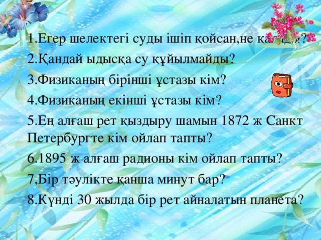 1.Егер шелектегі суды ішіп қойсан,не қалады? 2.Қандай ыдысқа су құйылмайды? 3.Физиканың бірінші ұстазы кім? 4.Физиканың екінші ұстазы кім? 5.Ең алғаш рет қыздыру шамын 1872 ж Санкт Петербургте кім ойлап тапты? 6.1895 ж алғаш радионы кім ойлап тапты? 7,Бір тәулікте қанша минут бар? 8.Күнді 30 жылда бір рет айналатын планета?