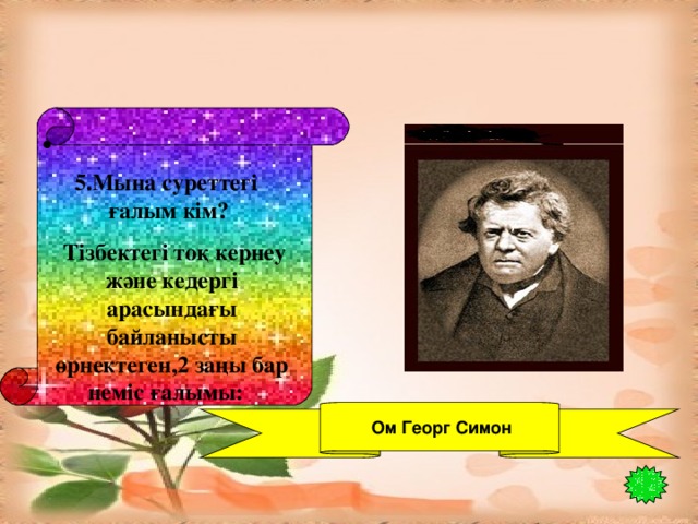 5.Мына суреттегі ғалым кім?  Тізбектегі тоқ кернеу және кедергі арасындағы байланысты өрнектеген,2 заңы бар неміс ғалымы:    Ом Георг Симон