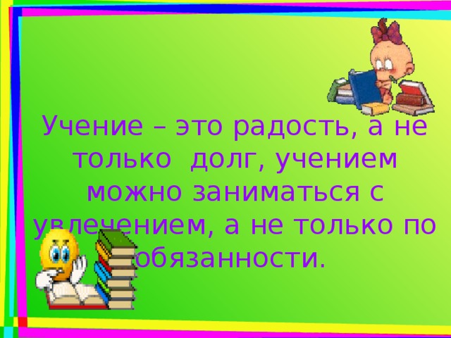 Учение – это радость, а не только долг, учением можно заниматься с увлечением, а не только по обязанности.