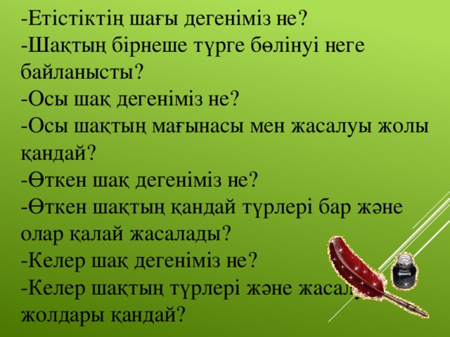 -Етістіктің шағы дегеніміз не? -Шақтың бірнеше түрге бөлінуі неге байланысты? -Осы шақ дегеніміз не? -Осы шақтың мағынасы мен жасалуы жолы қандай? -Өткен шақ дегеніміз не? -Өткен шақтың қандай түрлері бар және олар қалай жасалады? -Келер шақ дегеніміз не? -Келер шақтың түрлері және жасалу жолдары қандай?