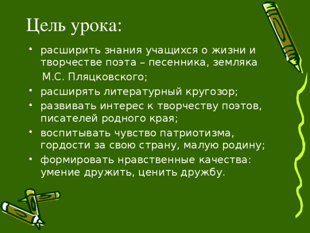 Цель урока: расширить знания учащихся о жизни и творчестве поэта – песенника, земляка  М.С. Пляцковского; расширять литературный кругозор; развивать интерес к творчеству поэтов, писателей родного края; воспитывать чувство патриотизма, гордости за свою страну, малую родину; формировать нравственные качества: умение дружить, ценить дружбу.