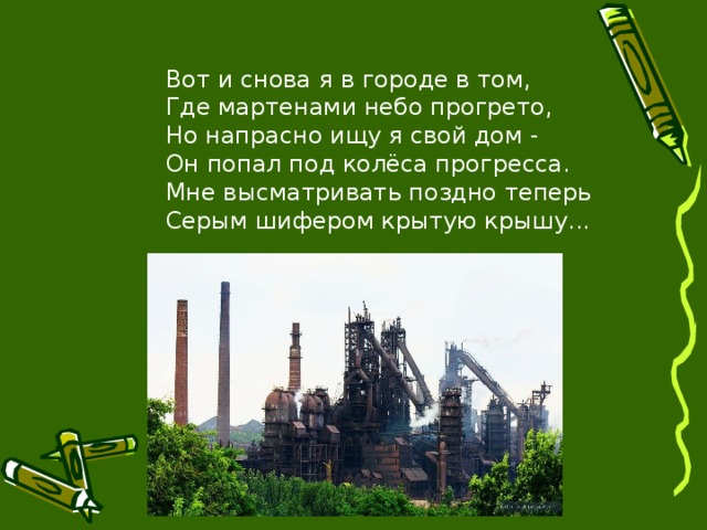 Вот и снова я в городе в том, Где мартенами небо прогрето, Но напрасно ищу я свой дом - Он попал под колёса прогресса. Мне высматривать поздно теперь Серым шифером крытую крышу...