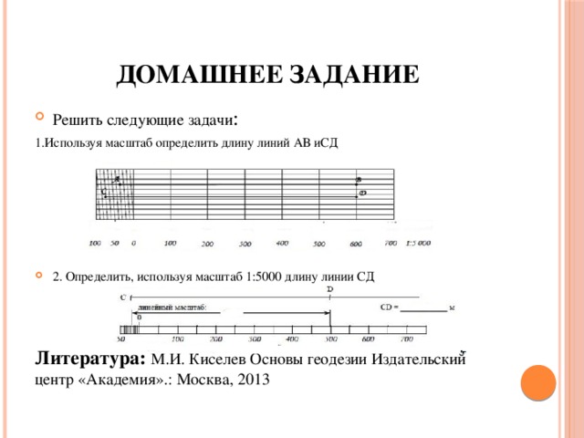 Домашнее задание Решить следующие задачи : 1.Используя масштаб определить длину линий АВ иСД 2. Определить, используя масштаб 1:5000 длину линии СД Литература: М.И. Киселев Основы геодезии Издательский центр «Академия».: Москва, 2013