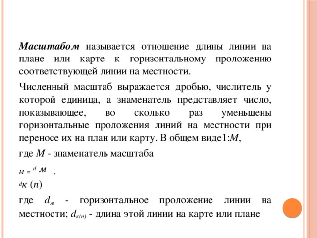 Масштабом называется отношение длины линии на плане или  карте к горизонтальному проложению соответствующей линии на местности. Численный масштаб выражается дробью, числитель у которой единица, а знаменатель представляет число, показывающее, во сколько раз уменьшены горизонтальные проложения линий на местности при переносе их на план или карту. В общем виде1: М , где М - знаменатель масштаба M  =  d м , d к ( п ) где d м  - горизонтальное проложение линии на местности; d к(п)  -  длина этой линии на карте или плане