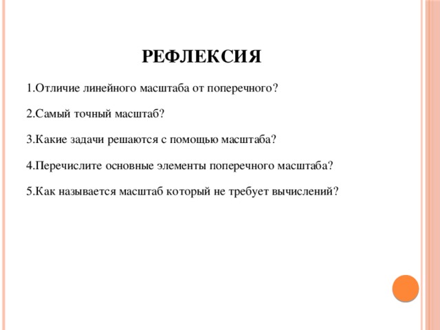 Рефлексия 1.Отличие линейного масштаба от поперечного? 2.Самый точный масштаб? 3.Какие задачи решаются с помощью масштаба? 4.Перечислите основные элементы поперечного масштаба? 5.Как называется масштаб который не требует вычислений?