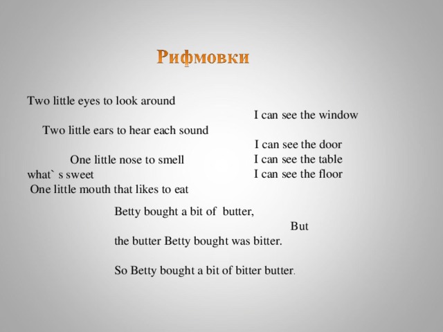 I can see the window    I can see the door  I can see the table    I can see the floor  Betty bought a bit of butter, But the butter Betty bought was bitter. So Betty bought a bit of bitter butter . Two little eyes to look around Two little ears to hear each sound One little nose to smell what` s sweet  One little mouth that likes to eat