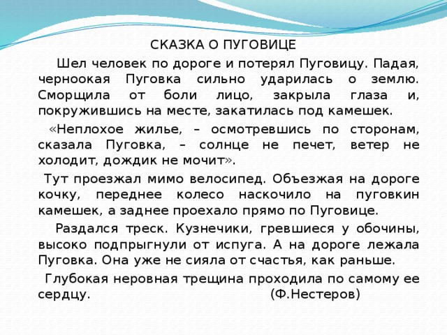 СКАЗКА О ПУГОВИЦЕ   Шел человек по дороге и потерял Пуговицу. Падая, черноокая Пуговка сильно ударилась о землю. Сморщила от боли лицо, закрыла глаза и, покружившись на месте, закатилась под камешек.  «Неплохое жилье, – осмотревшись по сторонам, сказала Пуговка, – солнце не печет, ветер не холодит, дождик не мочит».  Тут проезжал мимо велосипед. Объезжая на дороге кочку, переднее колесо наскочило на пуговкин камешек, а заднее проехало прямо по Пуговице.  Раздался треск. Кузнечики, гревшиеся у обочины, высоко подпрыгнули от испуга. А на дороге лежала Пуговка. Она уже не сияла от счастья, как раньше.  Глубокая неровная трещина проходила по самому ее сердцу. (Ф.Нестеров)