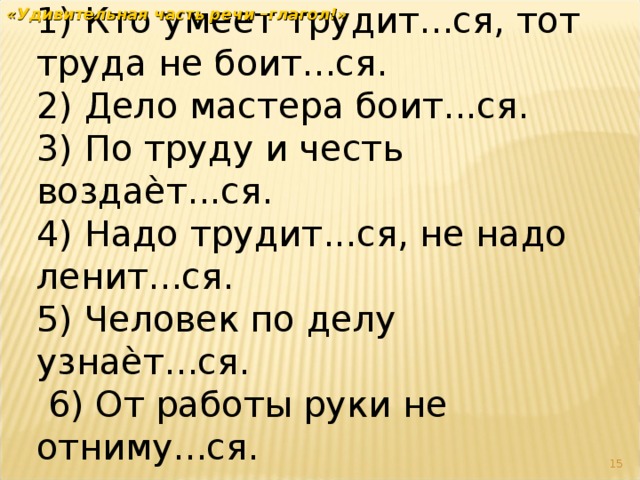 1) Кто умеет трудит...ся, тот труда не боит...ся.   2) Дело мастера боит...ся. 3) По труду и честь воздаѐт...ся.  4) Надо трудит...ся, не надо ленит...ся. 5) Человек по делу узнаѐт...ся.     6) От работы руки не отниму...ся.  «Удивительная часть речи –глагол!»