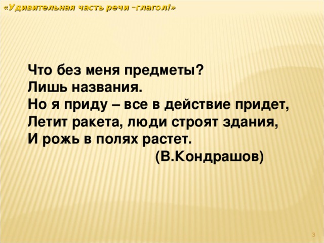 «Удивительная часть речи –глагол!» Что без меня предметы? Лишь названия. Но я приду – все в действие придет, Летит ракета, люди строят здания, И рожь в полях растет.  (В.Кондрашов)