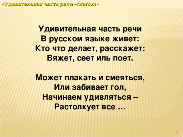 «Удивительная часть речи –глагол!» Удивительная часть речи В русском языке живет: Кто что делает, расскажет: Вяжет, сеет иль поет.  Может плакать и смеяться, Или забивает гол, Начинаем удивляться – Растолкует все …