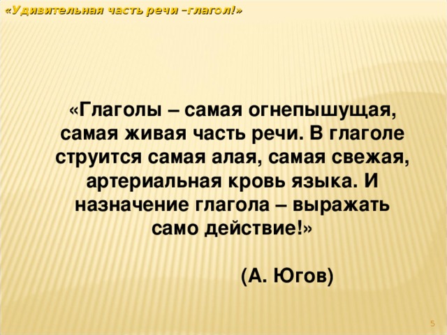 «Удивительная часть речи –глагол!» «Глаголы – самая огнепышущая, самая живая часть речи. В глаголе струится самая алая, самая свежая, артериальная кровь языка. И назначение глагола – выражать само действие!»  (А. Югов)