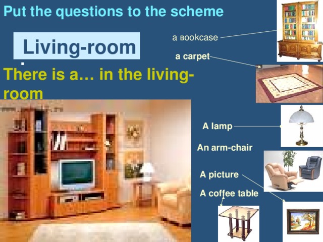 Put the questions to the scheme :  а в ookcase  Living-room a carpet There is a… in the living-room A lamp An arm-chair A picture A coffee table