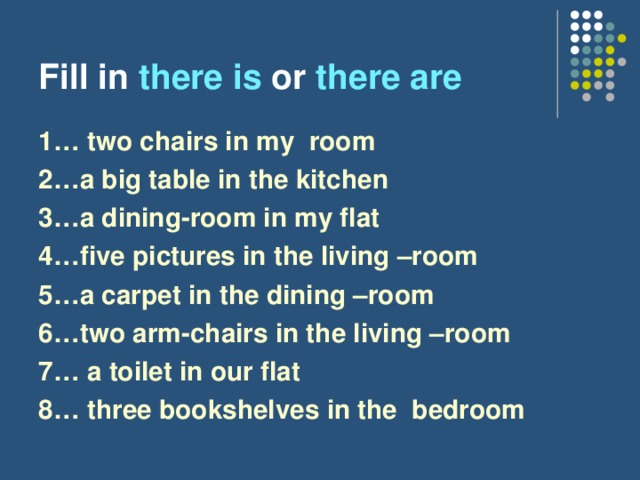 Fill in there is or there are  1… two chairs in my room 2…a big table in the kitchen 3…a dining-room in my flat 4…five pictures in the living –room 5…a carpet in the dining –room 6…two arm-chairs in the living –room 7… a toilet in our flat 8… three bookshelves in the bedroom