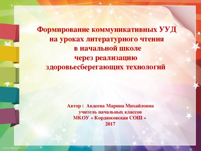 Формирование коммуникативных УУД на уроках литературного чтения  в начальной школе через реализацию здоровьесберегающих технологий  Автор : Авдеева Марина Михайловна учитель начальных классов МКОУ « Кордюковская СОШ » 2017