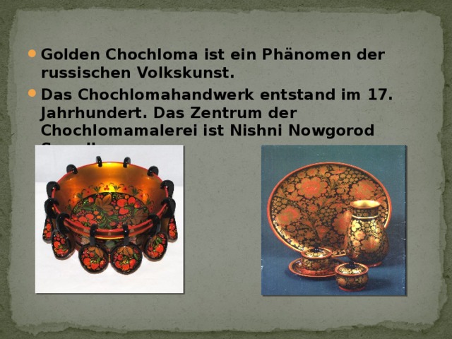 Golden Chochloma ist ein Phänomen der russischen Volkskunst. Das Chochlomahandwerk entstand im 17. Jahrhundert. Das Zentrum der Chochlomamalerei ist Nishni Nowgorod Sawolje