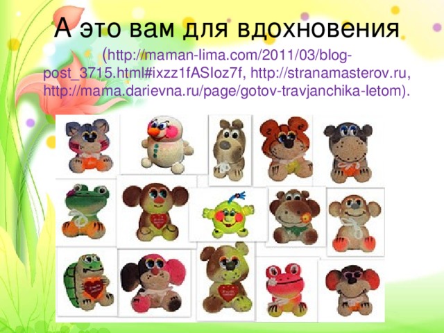    А это вам для вдохновения ( http://maman-lima.com/2011/03/blog-post_3715.html#ixzz1fASIoz7f , http://stranamasterov.ru, http://mama.darievna.ru/page/gotov-travjanchika-letom).
