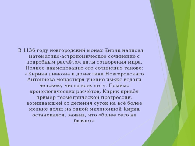 В 1136 году новгородский монах Кирик написал математико-астрономическое сочинение с подробным расчётом даты сотворения мира. Полное наименование его сочинения таково: «Кирика диакона и доместика Новгородскаго Антониева монастыря учение им-же ведати человеку числа всех лет». Помимо хронологических расчётов, Кирик привёл пример геометрической прогрессии, возникающей от деления суток на всё более мелкие доли; на одной миллионной Кирик остановился, заявив, что «более сего не бывает»