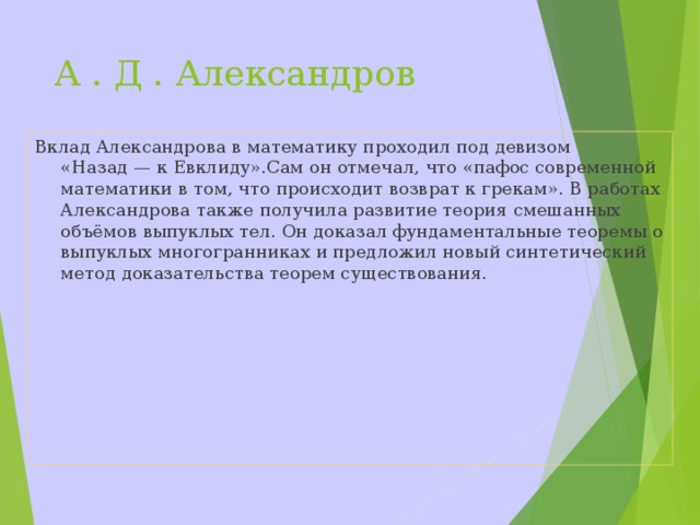 А . Д . Александров Вклад Александрова в математику проходил под девизом «Назад — к Евклиду».Сам он отмечал, что «пафос современной математики в том, что происходит возврат к грекам». В работах Александрова также получила развитие теория смешанных объёмов выпуклых тел. Он доказал фундаментальные теоремы о выпуклых многогранниках и предложил новый синтетический метод доказательства теорем существования.