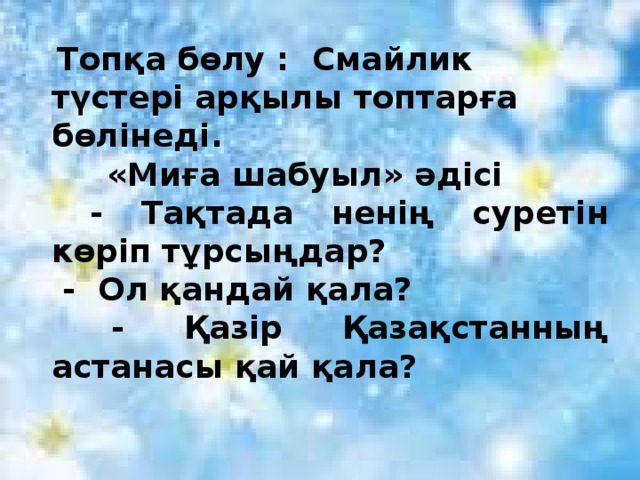 Топқа бөлу : Смайлик түстері арқылы топтарға бөлінеді.  «Миға шабуыл» әдісі  - Тақтада ненің суретін көріп тұрсыңдар?  - Ол қандай қала?  - Қазір Қазақстанның астанасы қай қала?