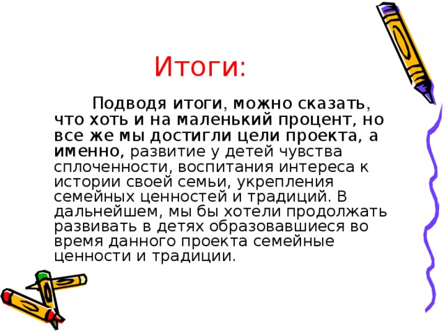 Итоги:  Подводя итоги , можно сказать , что хоть и на маленький процент, но все же мы достигли цели проекта, а именно, развитие у детей чувства сплоченности, воспитания интереса к истории своей семьи, укрепления семейных ценностей и традиций. В дальнейшем, мы бы хотели продолжать развивать в детях образовавшиеся во время данного проекта семейные ценности и традиции.