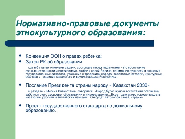 Нормативно-правовые документы этнокультурного образования:   Конвенция ООН о правах ребенка; Закон РК об образовании  где в 8 статье  отмечены задачи, состоящие перед педагогами - это воспитание гражданственности и патриотизма, любви к своей Родине, понимание сущности и значения государственных символов, уважение к традициям народа, воспитания истории, культурных, обычаев и традиций казахского и других народов Республики. Послание Президента страны народу « Казахстан 2030»  в разделе « Миссия Казахстана»  говорится: «Народ будет мудр в воспитании потомства, заботясь о его здоровье, образовании и мировоззрении…Будет одинаково хорошо владеть казахским, русским и английским языками…Он будет патриотом своей, страны»