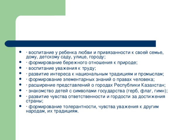 · воспитание у ребенка любви и привязанности к своей семье, дому, детскому саду, улице, городу; · формирование бережного отношения к природе; · воспитание уважения к труду; · развитие интереса к национальным традициям и промыслам; · формирование элементарных знаний о правах человека; · расширение представлений о городах Республики Казахстан; · знакомство детей с символами государства (герб, флаг, гимн); · развитие чувства ответственности и гордости за достижения страны; · формирование толерантности, чувства уважения к другим народам, их традициям.