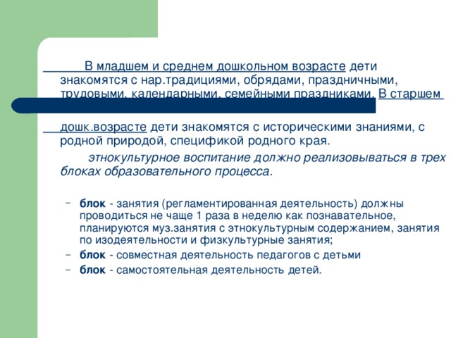 В младшем и среднем дошкольном возрасте дети знакомятся с нар.традициями, обрядами, праздничными, трудовыми, календарными, семейными праздниками. В старшем   дошк.возрасте дети знакомятся с историческими знаниями, с родной природой, спецификой родного края.  этнокультурное воспитание должно реализовываться в трех блоках образовательного процесса.