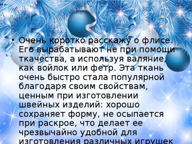 Очень коротко расскажу о флисе. Его вырабатывают не при помощи ткачества, а используя валяние, как войлок или фетр. Эта ткань очень быстро стала популярной благодаря своим свойствам, ценным при изготовлении швейных изделий: хорошо сохраняет форму, не осыпается при раскрое, что делает ее чрезвычайно удобной для изготовления различных игрушек или украшений для дома и уюта.