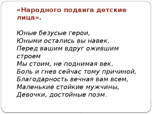 «Народного подвига детские лица».   Юные безусые герои,  Юными остались вы навек.  Перед вашим вдруг ожившим строем  Мы стоим, не поднимая век.  Боль и гнев сейчас тому причиной,  Благодарность вечная вам всем,  Маленькие стойкие мужчины,  Девочки, достойные поэм .