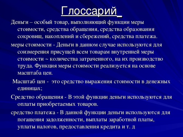 Глоссарий  Деньги – особый товар, выполняющий функции меры стоимости, средства обращения, средства образования сокровищ, накоплений и сбережений, средства платежа. меры стоимости - Деньги в данном случае используются для соизмерения присущей всем товарам внутренней меры стоимости ~ количества затраченного, на их производство труда. Функция меры стоимости реализуется на основе масштаба цен.  Масштаб цен - это средство выражения стоимости в денежных единицах; Средство обращения - В этой функции деньги используются для оплаты приобретаемых товаров. средство платежа - В данной функции деньги используются для погашения задолженности, выплаты заработной платы, уплаты налогов, предоставления кредита и т. д