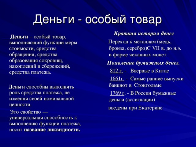 Деньги - особый товар  Краткая история денег  Переход к металлам (медь, бронза, серебро)С VII в. до н.э. в форме чеканных монет.  Появление бумажных денег.  812 г.  - Впервые в Китае  1661г. - Самые ранние выпуски банкнот в  Стокгольме  1769 г . - В России бумажные деньги (ассигнации)  введены при Екатерине  Деньги – особый товар, выполняющий функции меры стоимости, средства обращения, средства образования сокровищ, накоплений и сбережений, средства платежа.  Деньги способны выполнять роль средства платежа, не изменяя своей номинальной ценности.  Это свойство — универсальная способность к выполнению функции платежа, носит название ликвидности.